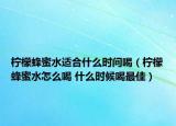柠檬蜂蜜水适合什么时间喝（柠檬蜂蜜水怎么喝 什么时候喝最佳）