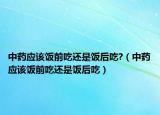 中药应该饭前吃还是饭后吃?（中药应该饭前吃还是饭后吃）