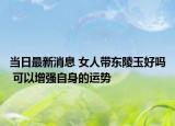 当日最新消息 女人带东陵玉好吗 可以增强自身的运势