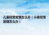儿童经常发烧怎么办（小孩经常发烧怎么办）