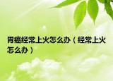 胃癌经常上火怎么办（经常上火怎么办）