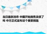 当日最新消息 中国开始抛售美债了吗 中方正式宣布这个重要措施