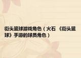 街头篮球游戏角色（火石 《街头篮球》手游的球员角色）