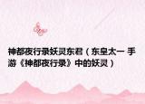 神都夜行录妖灵东君（东皇太一 手游《神都夜行录》中的妖灵）