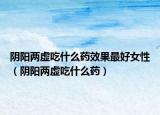 阴阳两虚吃什么药效果最好女性（阴阳两虚吃什么药）