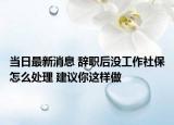 当日最新消息 辞职后没工作社保怎么处理 建议你这样做