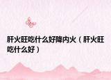 肝火旺吃什么好降内火（肝火旺吃什么好）