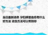 当日最新消息 孕妇感冒自愈有什么好方法 这些方法可以帮到你