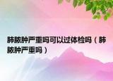 肺脓肿严重吗可以过体检吗（肺脓肿严重吗）