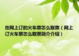 在网上订的火车票怎么取票（网上订火车票怎么取票简介介绍）