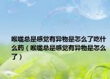 喉咙总是感觉有异物是怎么了吃什么药（喉咙总是感觉有异物是怎么了）