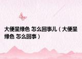 大便呈绿色 怎么回事儿（大便呈绿色 怎么回事）