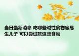 当日最新消息 吃哪些碱性食物容易生儿子 可以尝试吃这些食物