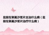 盐酸左氧氟沙星片主治什么病（盐酸左氧氟沙星片治疗什么病）