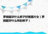 罗圈腿穿什么裤子好看图片女（罗圈腿穿什么样的裤子）