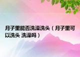月子里能否洗澡洗头（月子里可以洗头 洗澡吗）