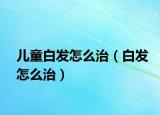 儿童白发怎么治（白发怎么治）