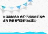 当日最新消息 房价下跌最狠的五大城市 快看看有没有你的家乡
