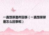 一直想尿是咋回事（一直想尿尿是怎么回事呢）