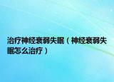 治疗神经衰弱失眠（神经衰弱失眠怎么治疗）