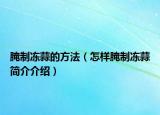 腌制冻蒜的方法（怎样腌制冻蒜简介介绍）