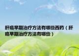 肝癌早期治疗方法有哪些西药（肝癌早期治疗方法有哪些）