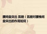 腰间盘突出 氨糖（氨糖对腰椎间盘突出的作用如何）