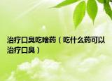 治疗口臭吃啥药（吃什么药可以治疗口臭）