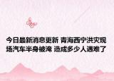 今日最新消息更新 青海西宁洪灾现场汽车半身被淹 造成多少人遇难了