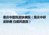 重庆中医院皮肤病院（重庆中研皮肤病 白癜风医院）