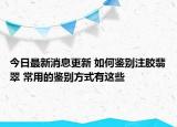 今日最新消息更新 如何鉴别注胶翡翠 常用的鉴别方式有这些