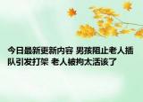 今日最新更新内容 男孩阻止老人插队引发打架 老人被拘太活该了