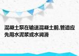 混凝土泵在输送混凝土前,管道应先用水泥浆或水润滑