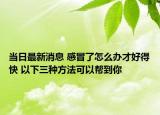 当日最新消息 感冒了怎么办才好得快 以下三种方法可以帮到你