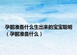 孕前准备什么生出来的宝宝聪明（孕前准备什么）