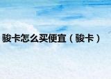 骏卡怎么买便宜（骏卡）
