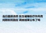 当日最新消息 医生被曝医疗作风有问题医院回应 调查结果公布了吗