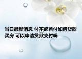 当日最新消息 付不起首付如何贷款买房 可以申请贷款支付吗