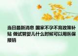 当日最新消息 国家不孕不育政策补贴 做试管婴儿什么时候可以用医保报销