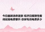 今日最新消息更新 经济日报理性看待居民电费攀升 你家每月电费多少