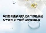 今日最新更新内容 房价下跌最狠的五大城市 这个城市房价跌幅最大