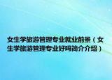 女生学旅游管理专业就业前景（女生学旅游管理专业好吗简介介绍）