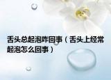 舌头总起泡咋回事（舌头上经常起泡怎么回事）