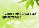 在太阳底下晒伤了怎么办（被太阳晒伤了怎么办）