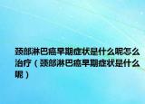颈部淋巴癌早期症状是什么呢怎么治疗（颈部淋巴癌早期症状是什么呢）