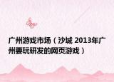 广州游戏市场（沙城 2013年广州要玩研发的网页游戏）