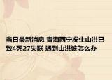 当日最新消息 青海西宁发生山洪已致4死27失联 遇到山洪该怎么办