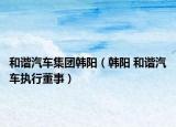 和谐汽车集团韩阳（韩阳 和谐汽车执行董事）