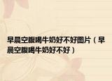 早晨空腹喝牛奶好不好图片（早晨空腹喝牛奶好不好）