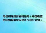 电信初始服务密码是啥（中国电信的初始服务密码是多少简介介绍）